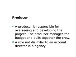 Producer  A producer is responsible for overseeing and developing the project. The producer manages the budget and pulls together the crew. A role not disimilar to an account director in a agency  