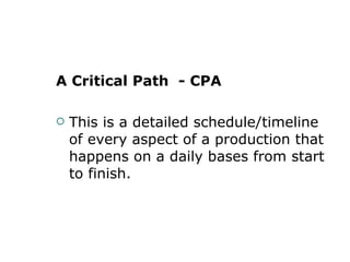 A Critical Path  - CPA This is a detailed schedule/timeline of every aspect of a production that happens on a daily bases from start to finish.  