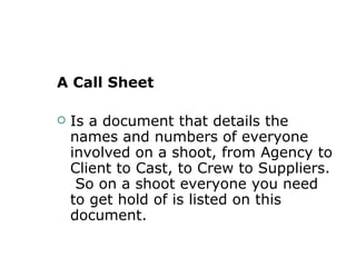 A Call Sheet Is a document that details the names and numbers of everyone involved on a shoot, from Agency to Client to Cast, to Crew to Suppliers.  So on a shoot everyone you need to get hold of is listed on this document.  