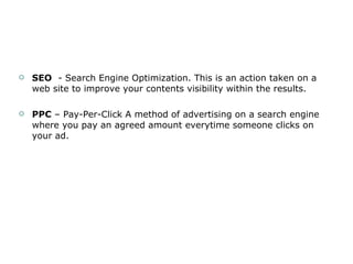 SEO   - Search Engine Optimization. This is an action taken on a web site to improve your contents visibility within the results. PPC  – Pay-Per-Click A method of advertising on a search engine where you pay an agreed amount everytime someone clicks on your ad. 