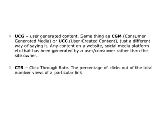 UCG  – user generated content. Same thing as  CGM  (Consumer Generated Media) or  UCC  (User Created Content), just a different way of saying it. Any content on a website, social media platform etc that has been generated by a user/consumer rather than the site owner.  CTR  – Click Through Rate. The percentage of clicks out of the total number views of a particular link 