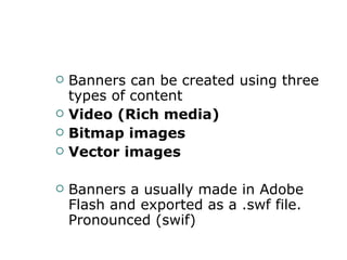 Banners can be created using three types of   content  Video (Rich media) Bitmap images  Vector images Banners a usually made in Adobe Flash and exported as a .swf file. Pronounced (swif) 