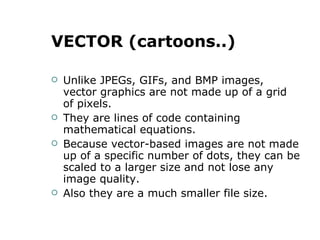 VECTOR (cartoons..) Unlike JPEGs, GIFs, and BMP images, vector graphics are not made up of a grid of pixels. They are lines of code containing mathematical equations. Because vector-based images are not made up of a specific number of dots, they can be scaled to a larger size and not lose any image quality. Also they are a much smaller file size. 