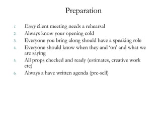 Every  client meeting needs a rehearsal Always know your opening cold  Everyone you bring along should have a speaking role  Everyone should know when they and  ‘ on ’  and what we are saying All props checked and ready (estimates, creative work etc) Always a have written agenda (pre-sell)  Preparation  