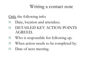 Only  the following info: Date, location and attendees. DETAILED KEY ACTION POINTS AGREED. Who is responsible for following up. When action needs to be completed by. Date of next meeting. Writing a contact note 