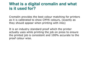 What is a digital cromalin and what is it used for? Cromalin provides the best colour matching for printers as it is calibrated to show CMYK colours, (exactly as they should appear when printing with inks) It is an industry standard proof which the printer actually uses while printing the job on press to ensure the printed job is consistent and 100% accurate to the proof colour wise.   