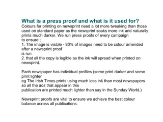   What is a press proof and what is it used for? Colours for printing on newsprint need a lot more tweaking than those used on standard paper as the newsprint soaks more ink and naturally prints much darker. We run press proofs of every campaign to ensure ; 1. The image is visible - 80% of images need to be colour amended after a newsprint proof is run  2. that all the copy is legible as the ink will spread when printed on newsprint. Each newspaper has individual profiles (some print darker and some print lighter  eg The Irish Times prints using much less ink than most newspapers so all the ads that appear in this  publication are printed much lighter than say in the Sunday World.) Newsprint proofs are vital to ensure we achieve the best colour balance across all publications. 