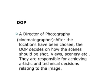 DOP A Director of Photography (cinematographer)-After the locations have been chosen, the DOP decides on how the scenes should be shot. Views, scenery etc . They are responsible for achieving artistic and technical decisions relating to the image. 
