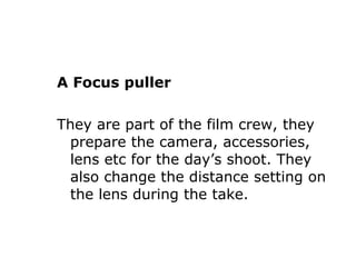 A Focus puller They are part of the film crew, they prepare the camera, accessories, lens etc for the day’s shoot. They also change the distance setting on the lens during the take. 