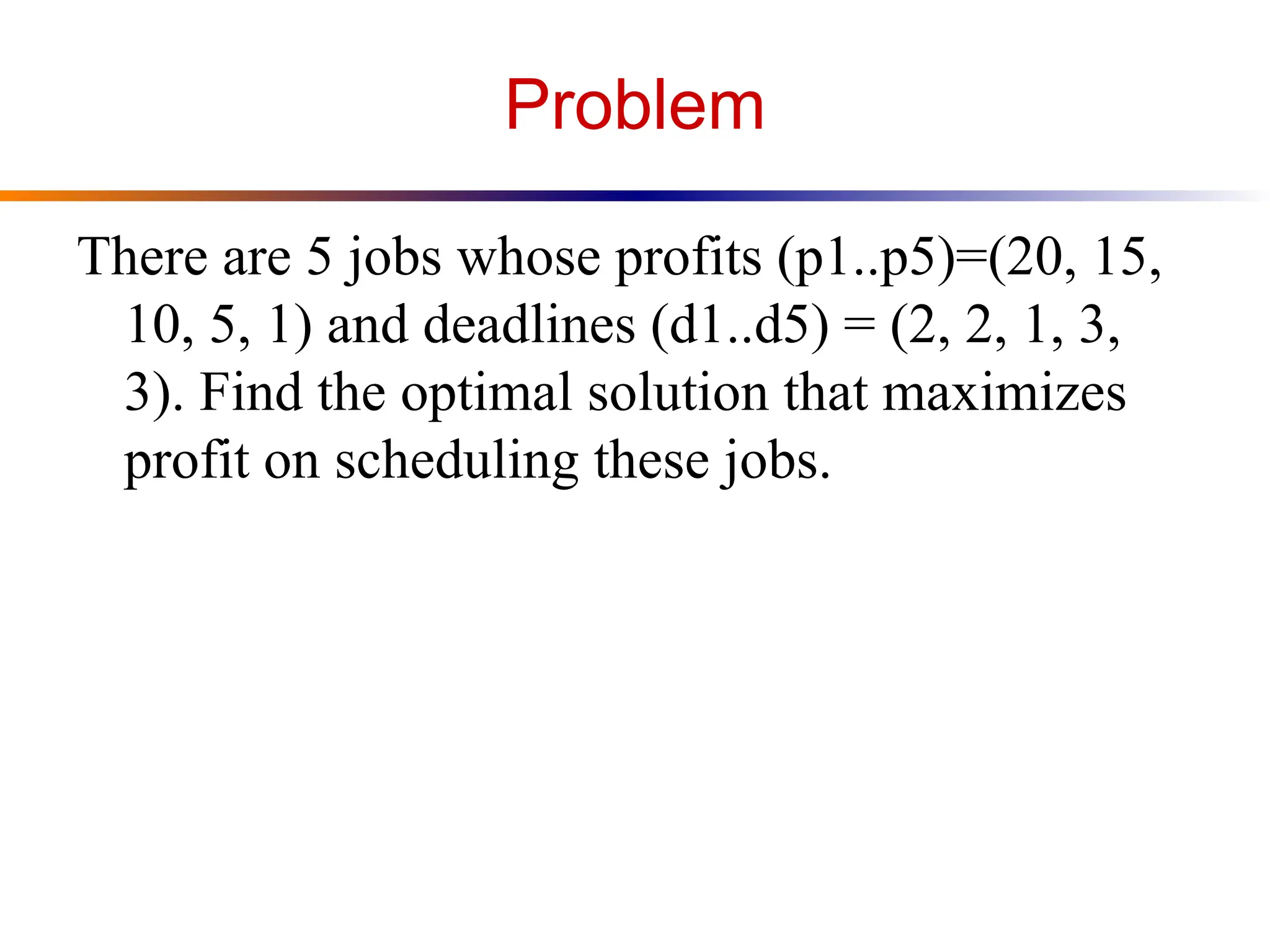Problem
There are 5 jobs whose profits (p1..p5)=(20, 15,
10, 5, 1) and deadlines (d1..d5) = (2, 2, 1, 3,
3). Find the optimal solution that maximizes
profit on scheduling these jobs.
 