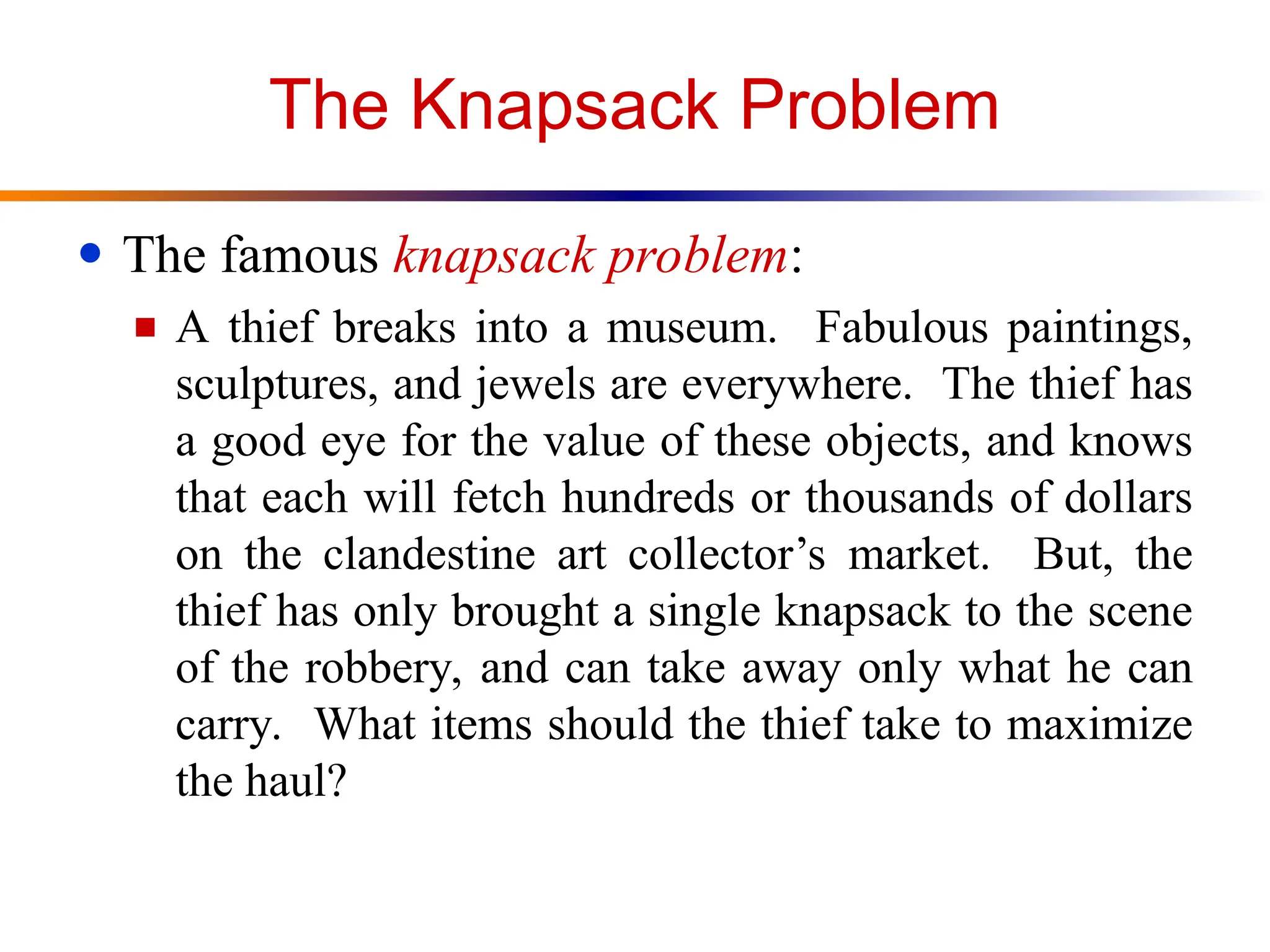 The Knapsack Problem
● The famous knapsack problem:
■ A thief breaks into a museum. Fabulous paintings,
sculptures, and jewels are everywhere. The thief has
a good eye for the value of these objects, and knows
that each will fetch hundreds or thousands of dollars
on the clandestine art collector’s market. But, the
thief has only brought a single knapsack to the scene
of the robbery, and can take away only what he can
carry. What items should the thief take to maximize
the haul?
 