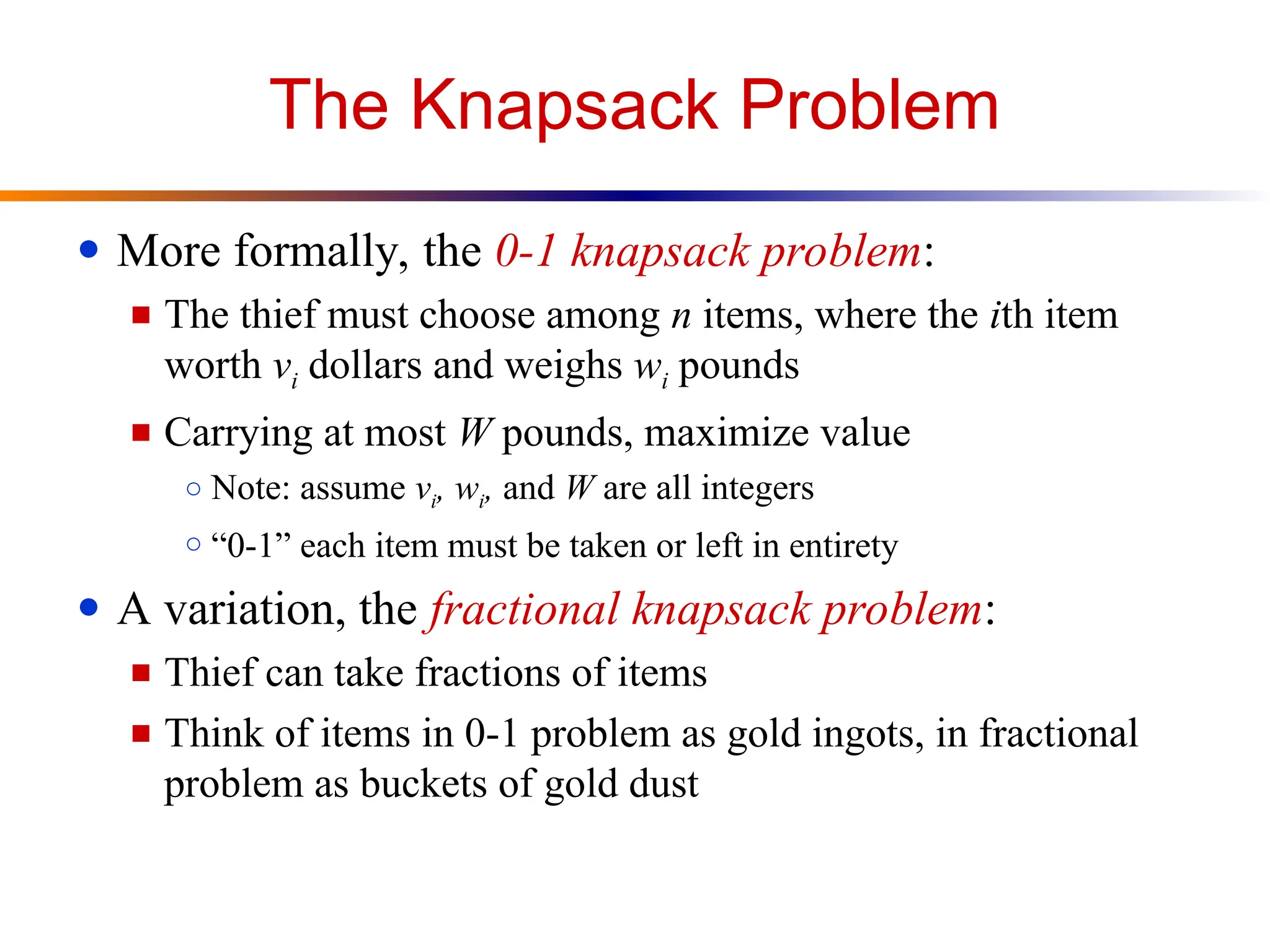 The Knapsack Problem
● More formally, the 0-1 knapsack problem:
■ The thief must choose among n items, where the ith item
worth vi dollars and weighs wi pounds
■ Carrying at most W pounds, maximize value
○ Note: assume vi, wi, and W are all integers
○ “0-1” each item must be taken or left in entirety
● A variation, the fractional knapsack problem:
■ Thief can take fractions of items
■ Think of items in 0-1 problem as gold ingots, in fractional
problem as buckets of gold dust
 