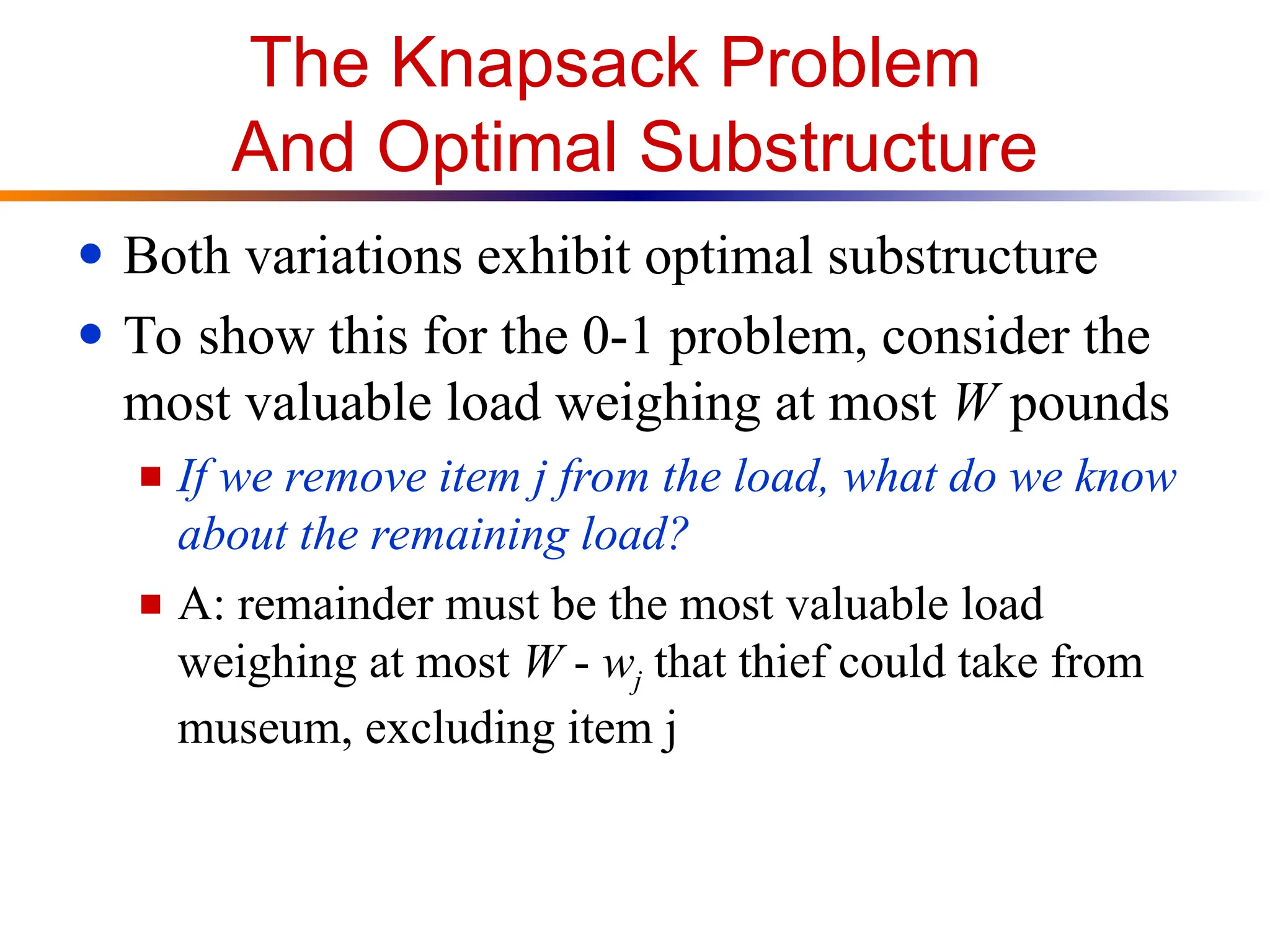 The Knapsack Problem
And Optimal Substructure
● Both variations exhibit optimal substructure
● To show this for the 0-1 problem, consider the
most valuable load weighing at most W pounds
■ If we remove item j from the load, what do we know
about the remaining load?
■ A: remainder must be the most valuable load
weighing at most W - wj that thief could take from
museum, excluding item j
 
