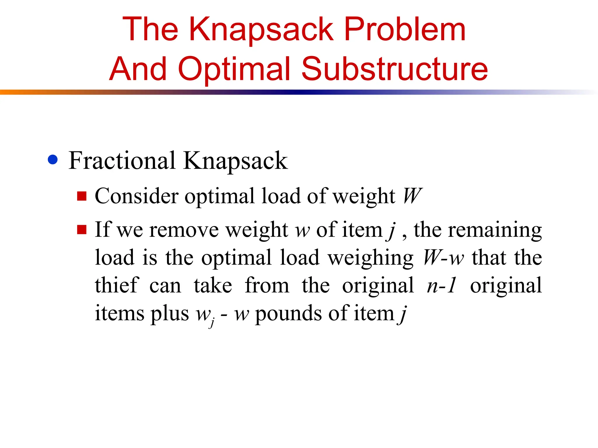 The Knapsack Problem
And Optimal Substructure
● Fractional Knapsack
■ Consider optimal load of weight W
■ If we remove weight w of item j , the remaining
load is the optimal load weighing W-w that the
thief can take from the original n-1 original
items plus wj - w pounds of item j
 