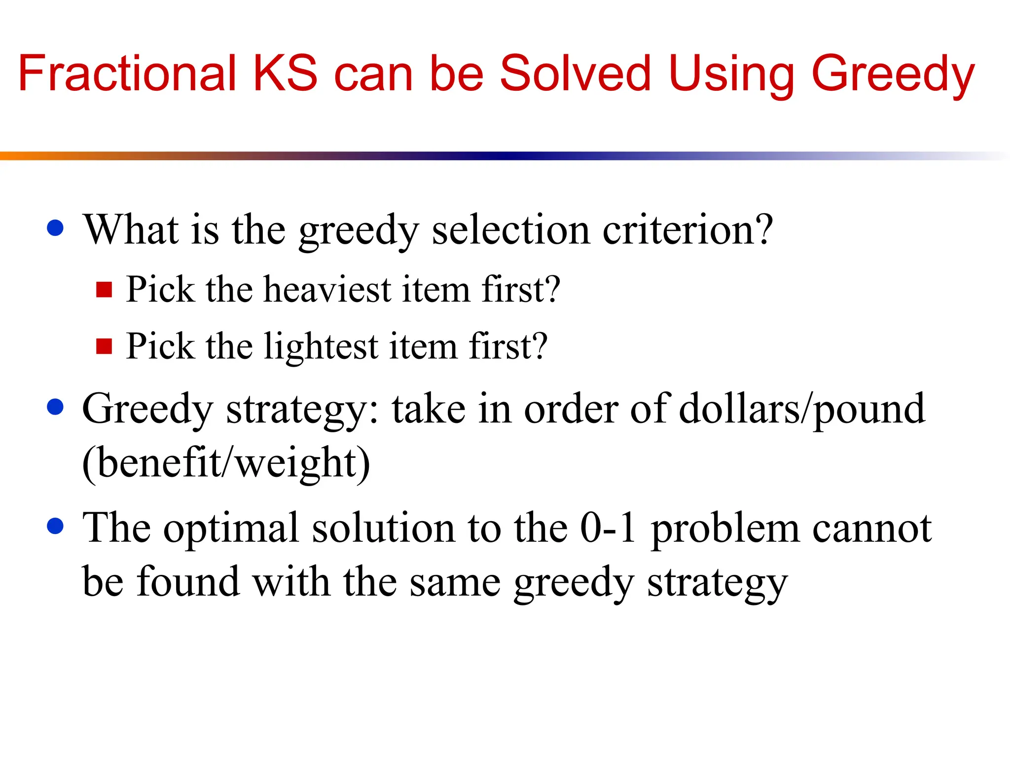 Fractional KS can be Solved Using Greedy
● What is the greedy selection criterion?
■ Pick the heaviest item first?
■ Pick the lightest item first?
● Greedy strategy: take in order of dollars/pound
(benefit/weight)
● The optimal solution to the 0-1 problem cannot
be found with the same greedy strategy
 
