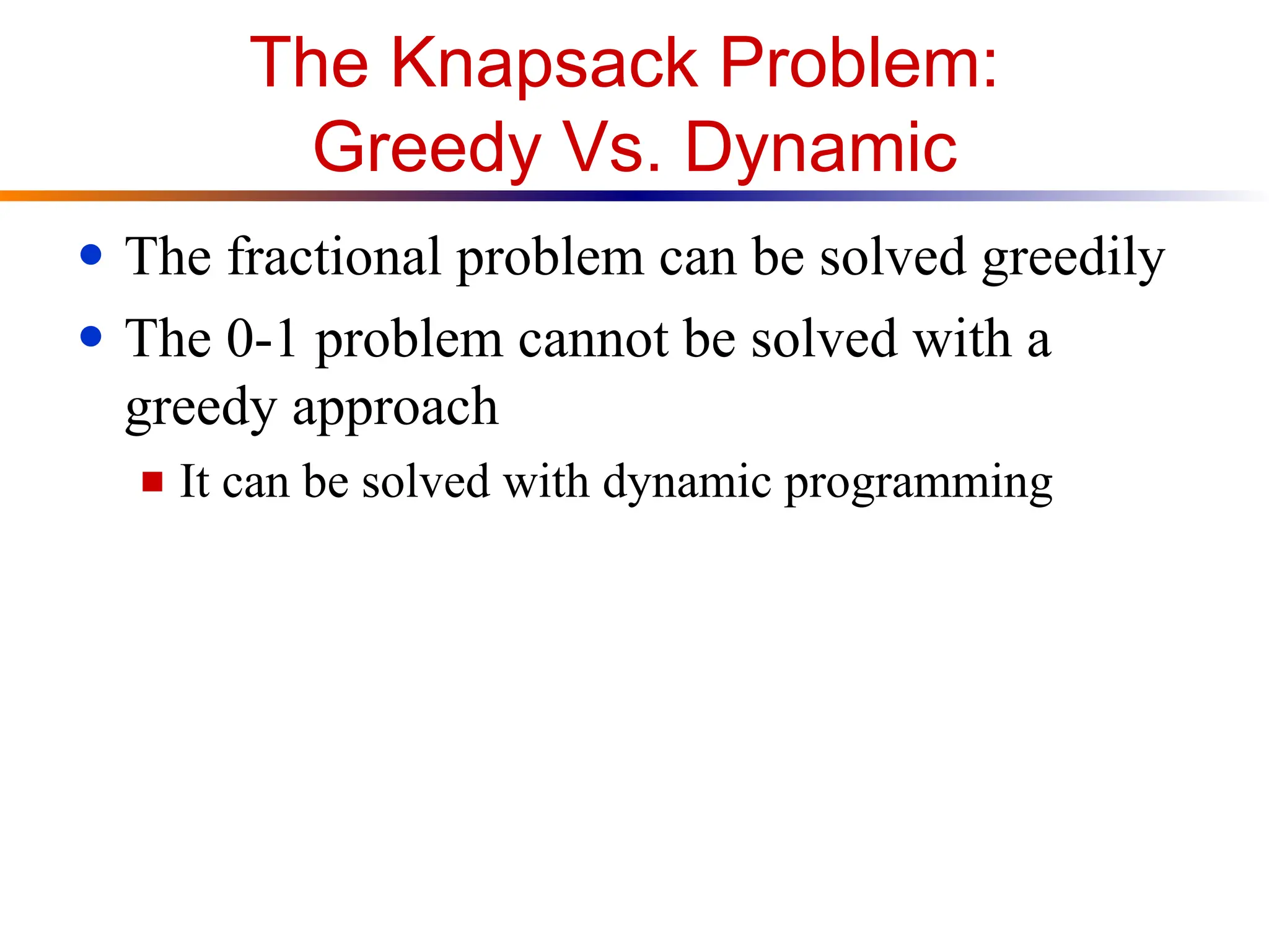 The Knapsack Problem:
Greedy Vs. Dynamic
● The fractional problem can be solved greedily
● The 0-1 problem cannot be solved with a
greedy approach
■ It can be solved with dynamic programming
 