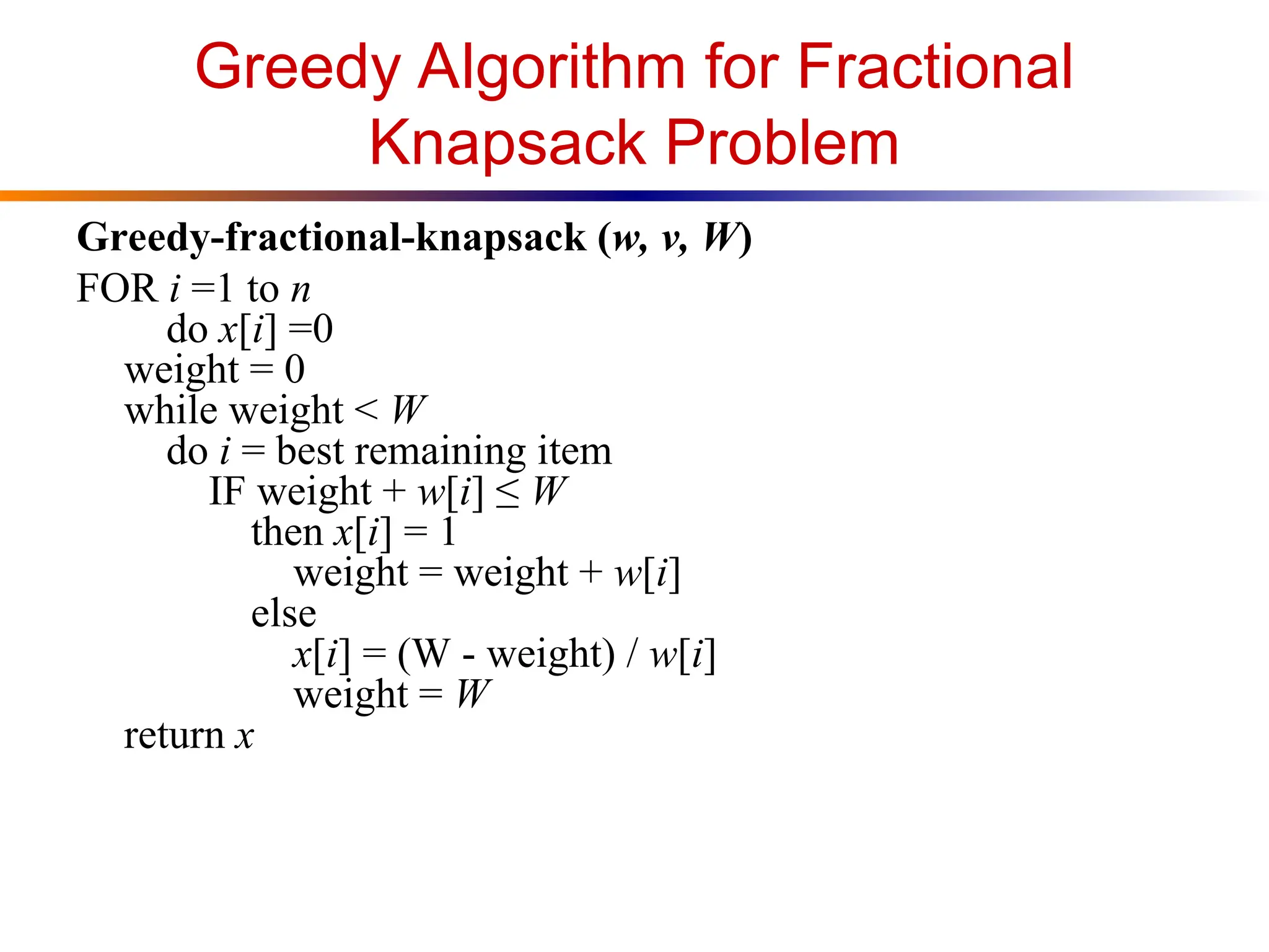 Greedy Algorithm for Fractional
Knapsack Problem
Greedy-fractional-knapsack (w, v, W)
FOR i =1 to n
do x[i] =0
weight = 0
while weight < W
do i = best remaining item
IF weight + w[i] ≤ W
then x[i] = 1
weight = weight + w[i]
else
x[i] = (W - weight) / w[i]
weight = W
return x
 
