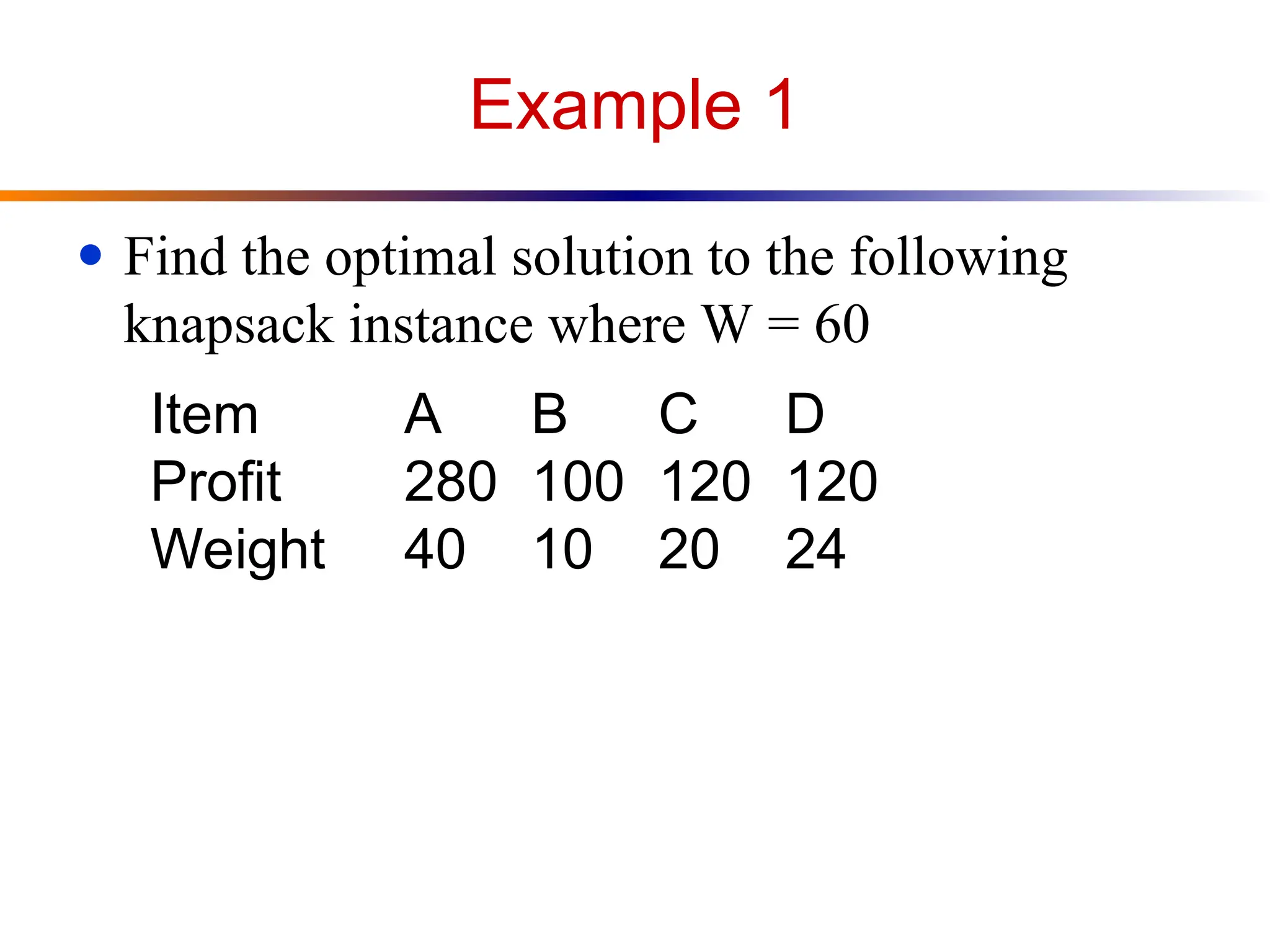 Example 1
● Find the optimal solution to the following
knapsack instance where W = 60
Item A B C D
Profit 280 100 120 120
Weight 40 10 20 24
 