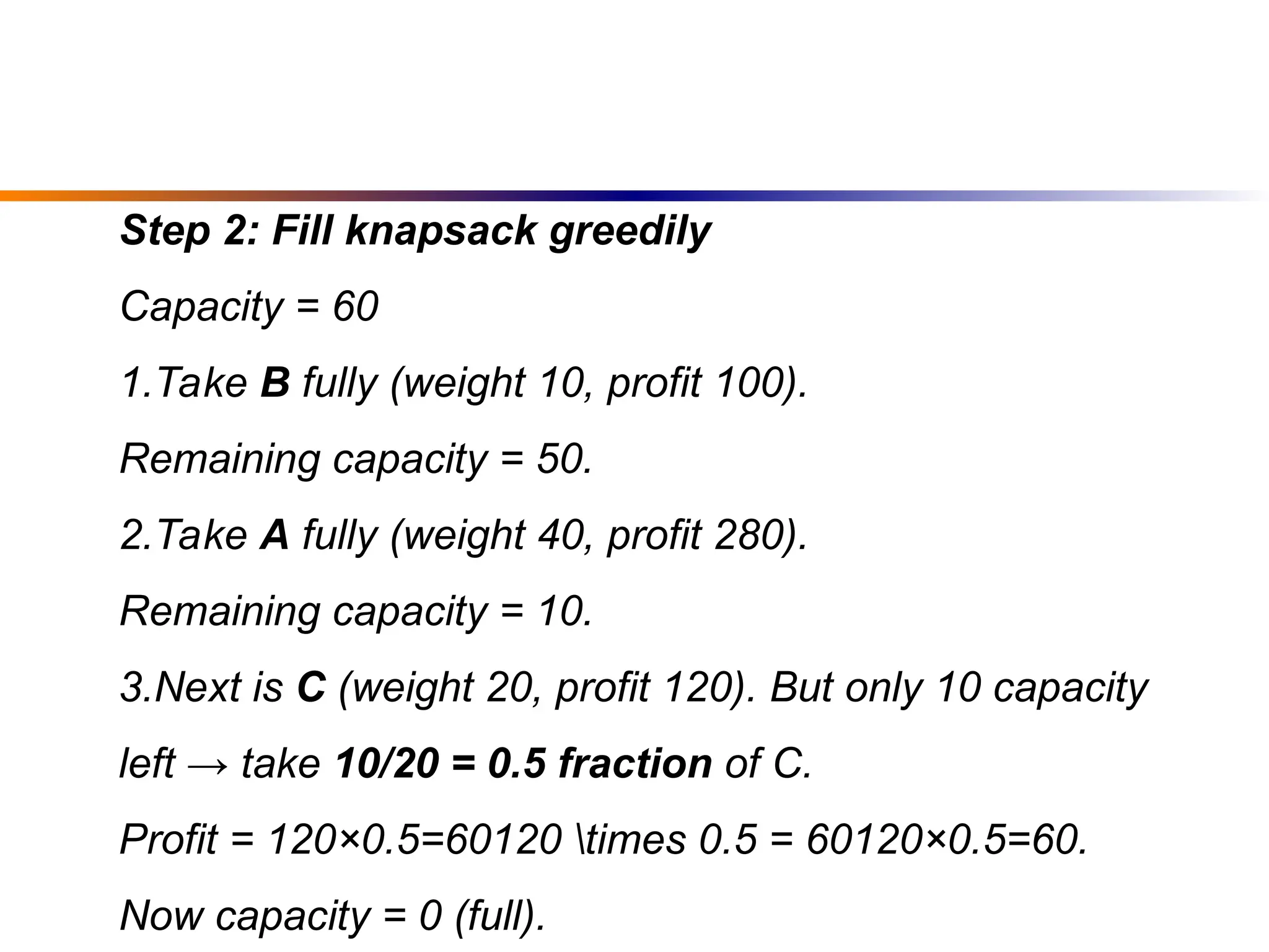 Step 2: Fill knapsack greedily
Capacity = 60
1.Take B fully (weight 10, profit 100).
Remaining capacity = 50.
2.Take A fully (weight 40, profit 280).
Remaining capacity = 10.
3.Next is C (weight 20, profit 120). But only 10 capacity
left → take 10/20 = 0.5 fraction of C.
Profit = 120×0.5=60120 times 0.5 = 60120×0.5=60.
Now capacity = 0 (full).
 