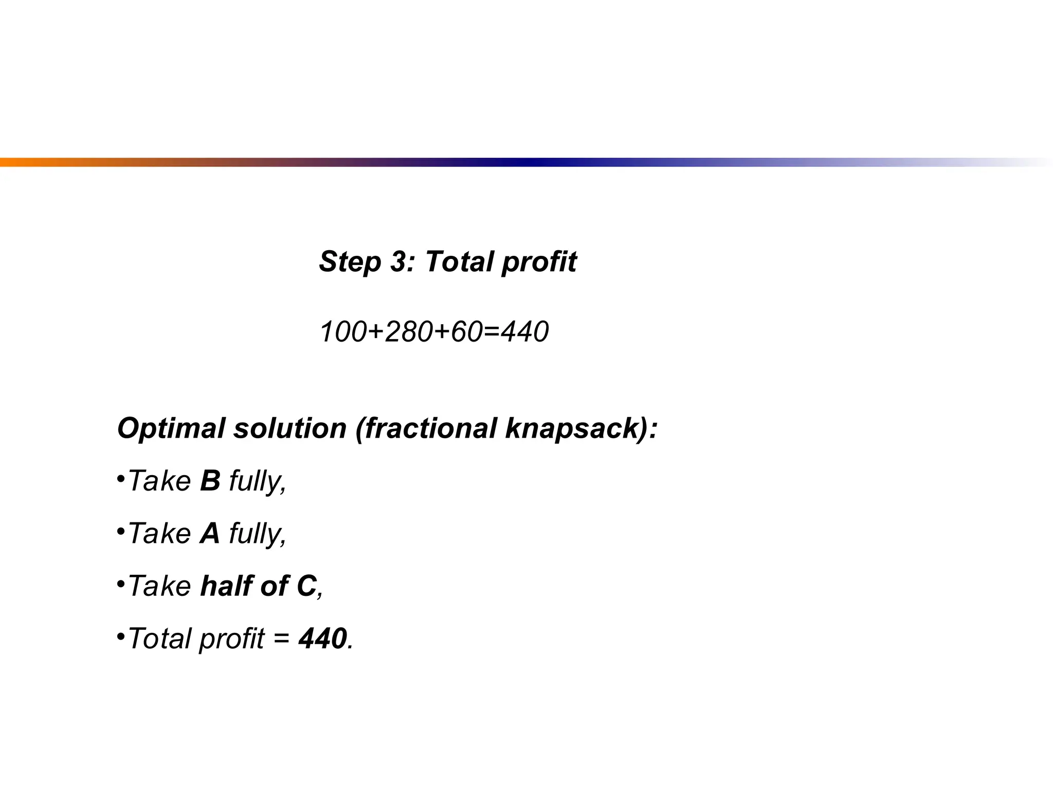 Optimal solution (fractional knapsack):
•Take B fully,
•Take A fully,
•Take half of C,
•Total profit = 440.
Step 3: Total profit
100+280+60=440
 