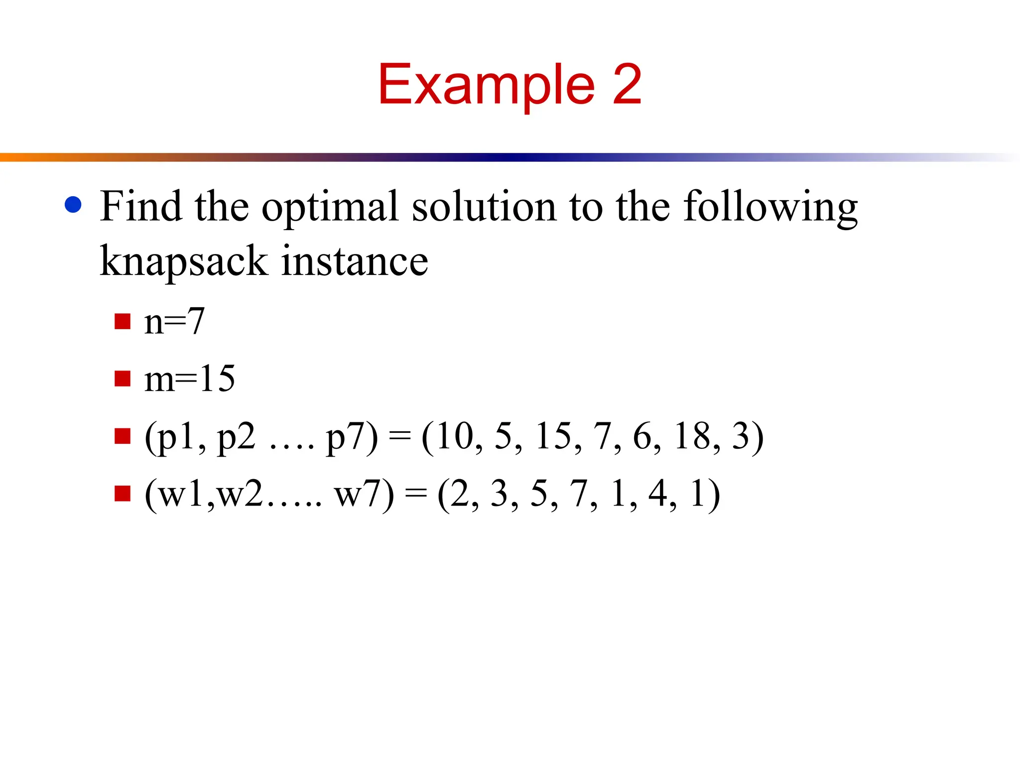 Example 2
● Find the optimal solution to the following
knapsack instance
■ n=7
■ m=15
■ (p1, p2 …. p7) = (10, 5, 15, 7, 6, 18, 3)
■ (w1,w2….. w7) = (2, 3, 5, 7, 1, 4, 1)
 