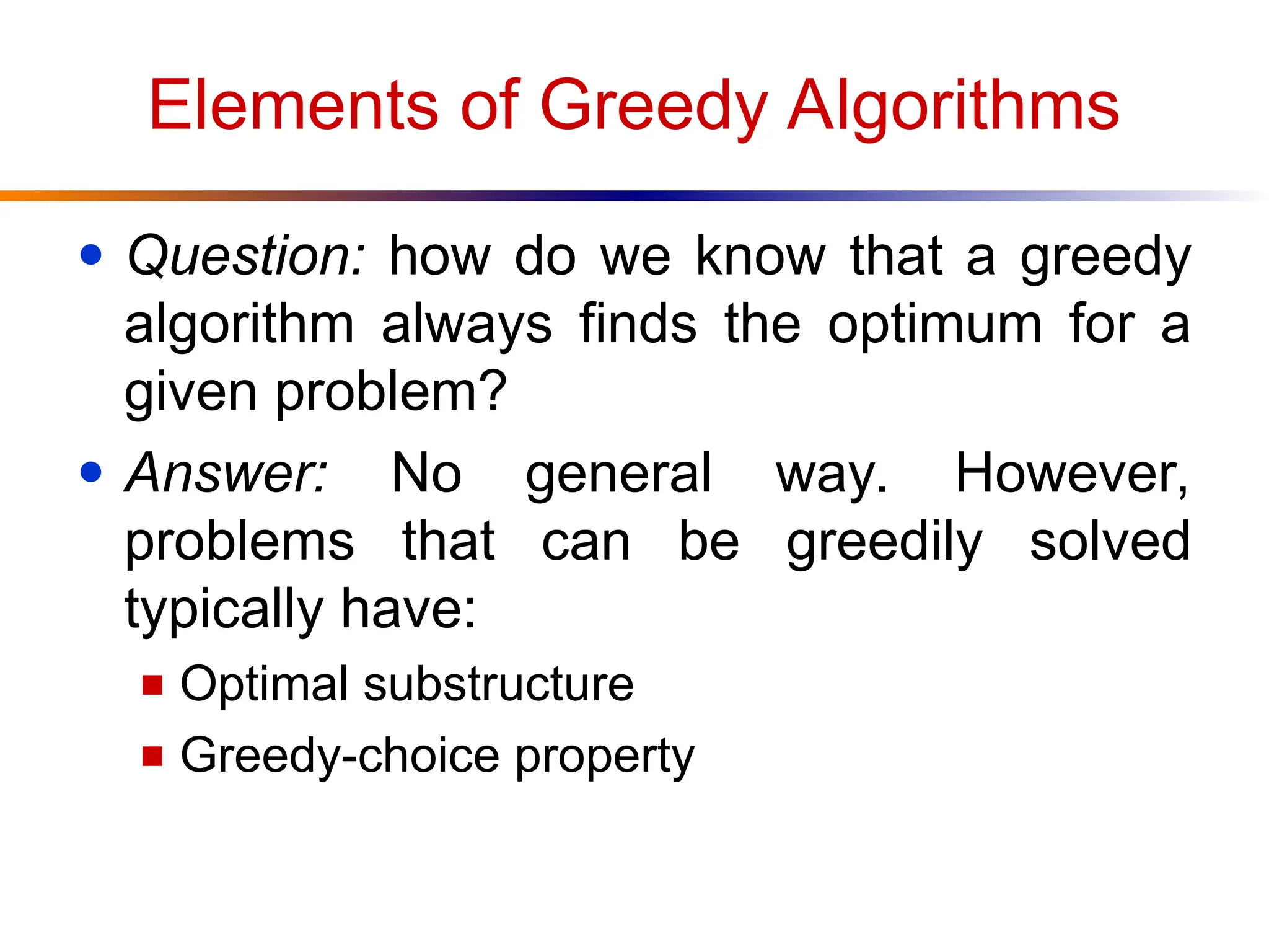 Elements of Greedy Algorithms
● Question: how do we know that a greedy
algorithm always finds the optimum for a
given problem?
● Answer: No general way. However,
problems that can be greedily solved
typically have:
■ Optimal substructure
■ Greedy-choice property
 