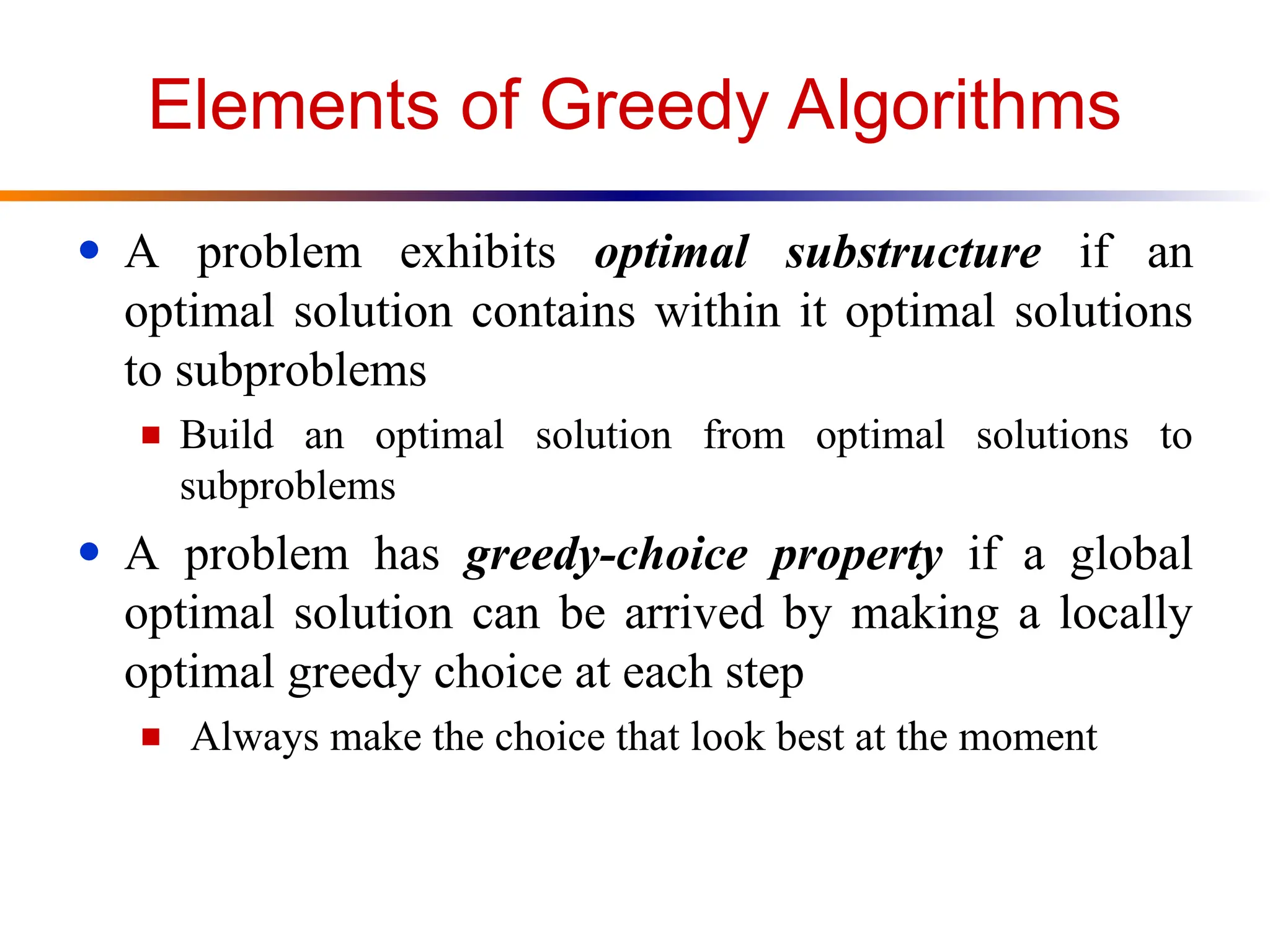 Elements of Greedy Algorithms
● A problem exhibits optimal substructure if an
optimal solution contains within it optimal solutions
to subproblems
■ Build an optimal solution from optimal solutions to
subproblems
● A problem has greedy-choice property if a global
optimal solution can be arrived by making a locally
optimal greedy choice at each step
■ Always make the choice that look best at the moment
 