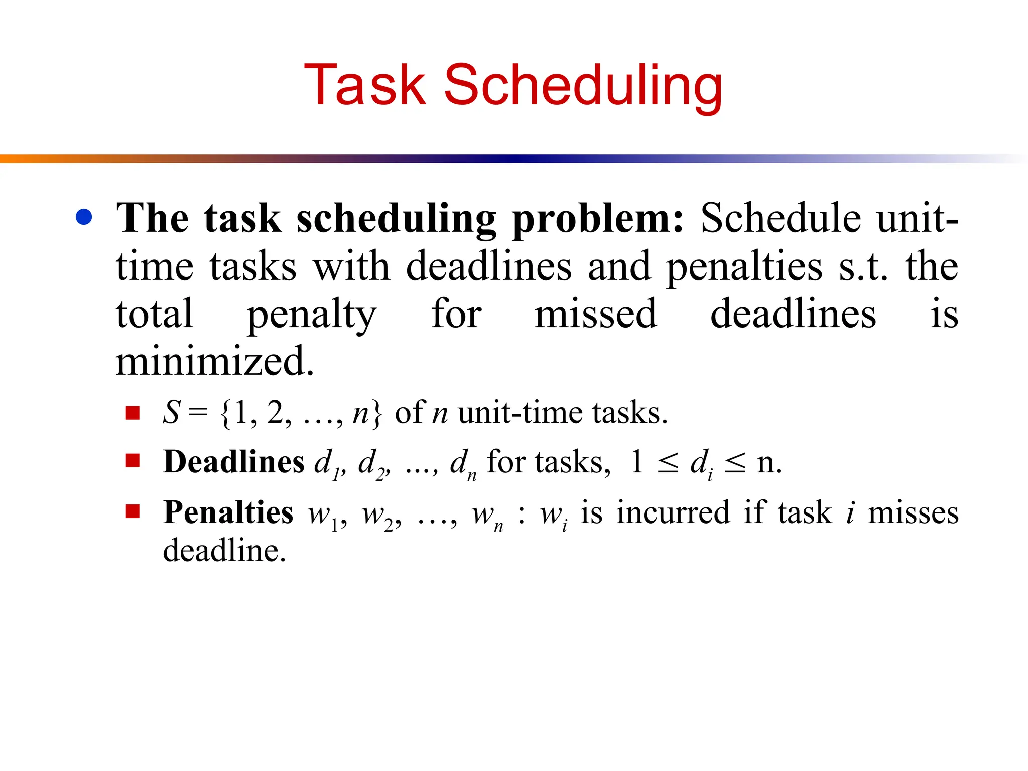 Task Scheduling
● The task scheduling problem: Schedule unit-
time tasks with deadlines and penalties s.t. the
total penalty for missed deadlines is
minimized.
■ S = {1, 2, …, n} of n unit-time tasks.
■ Deadlines d1, d2, …, dn for tasks, 1  di  n.
■ Penalties w1, w2, …, wn : wi is incurred if task i misses
deadline.
 