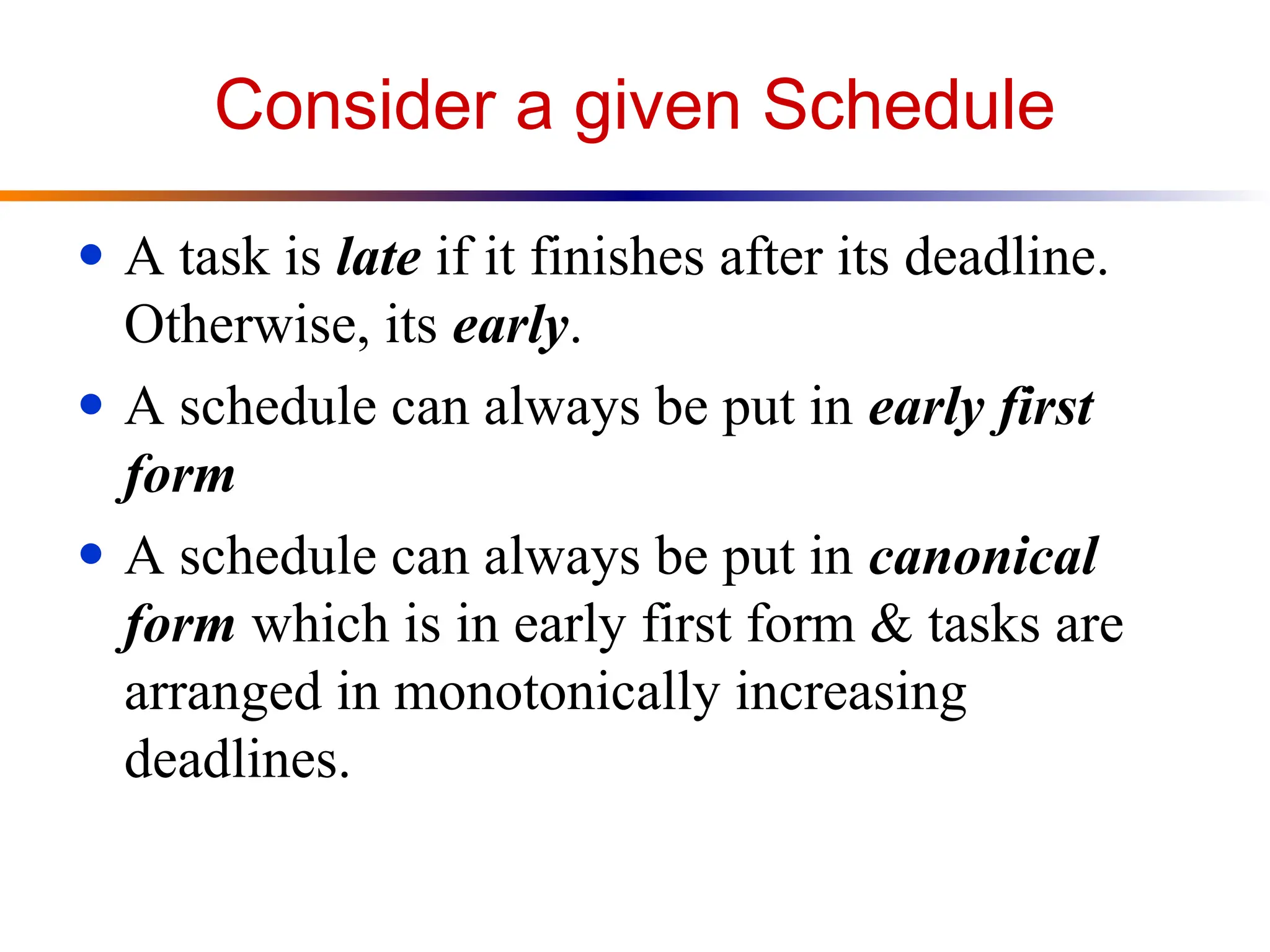 Consider a given Schedule
● A task is late if it finishes after its deadline.
Otherwise, its early.
● A schedule can always be put in early first
form
● A schedule can always be put in canonical
form which is in early first form & tasks are
arranged in monotonically increasing
deadlines.
 