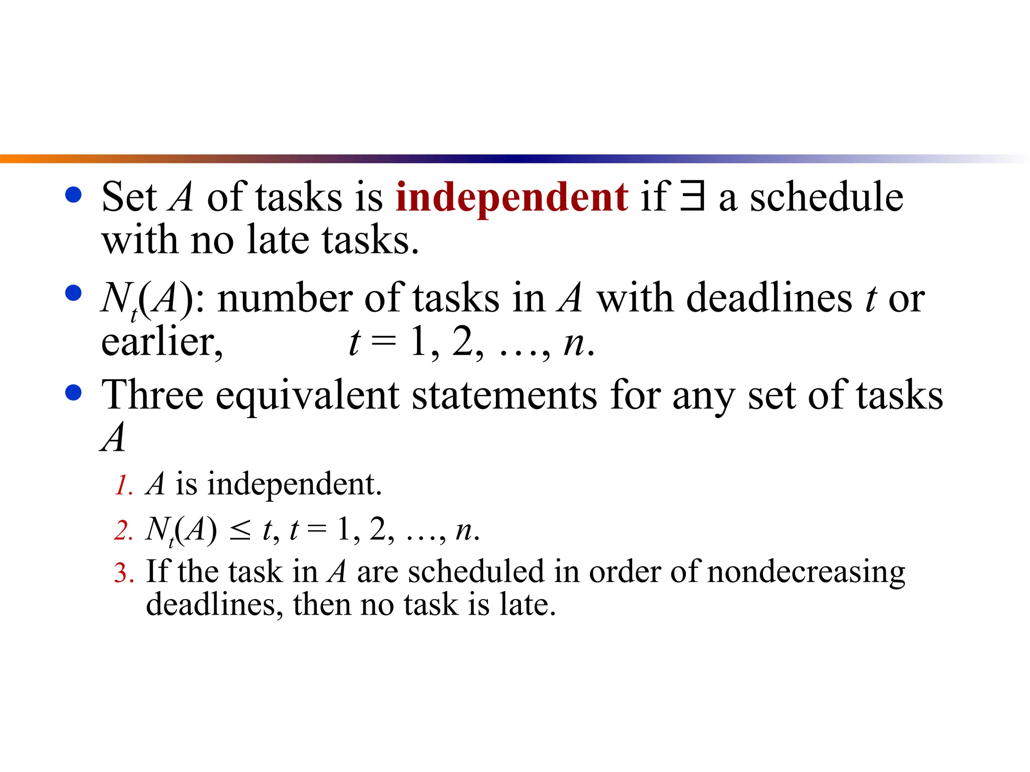 ● Set A of tasks is independent if  a schedule
with no late tasks.
● Nt(A): number of tasks in A with deadlines t or
earlier, t = 1, 2, …, n.
● Three equivalent statements for any set of tasks
A
1. A is independent.
2. Nt(A)  t, t = 1, 2, …, n.
3. If the task in A are scheduled in order of nondecreasing
deadlines, then no task is late.
 