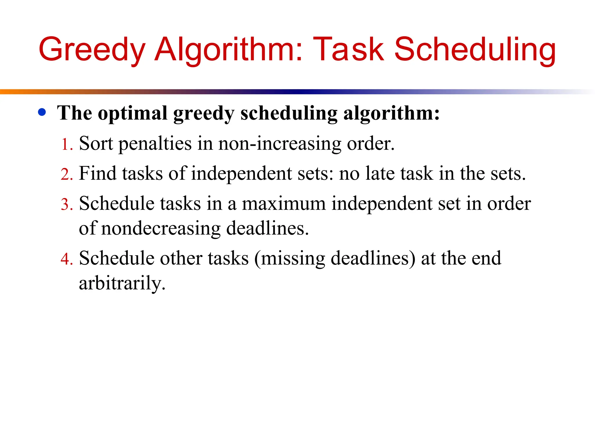 Greedy Algorithm: Task Scheduling
● The optimal greedy scheduling algorithm:
1. Sort penalties in non-increasing order.
2. Find tasks of independent sets: no late task in the sets.
3. Schedule tasks in a maximum independent set in order
of nondecreasing deadlines.
4. Schedule other tasks (missing deadlines) at the end
arbitrarily.
 