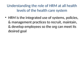Understanding the role of HRM at all health
levels of the health care system
• HRM is the integrated use of systems, policies,
& management practices to recruit, maintain,
& develop employees so the org can meet its
desired goal
 