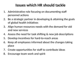 Issues which HR should tackle
1. Administrative role focusing on documenting staff
personnel actions
2. Be a strategic partner in developing & attaining the goals
of global health initiatives
3. Align human resources needs with the demand for old
and new services
4. Assess the need for task shifting & new job descriptions
5. Develop incentives for hard-to-reach areas
6. Keep all employees informed about the changes taking
place
7. Create opportunities for staff to contribute ideas
8. Encourage team work and spirit
 
