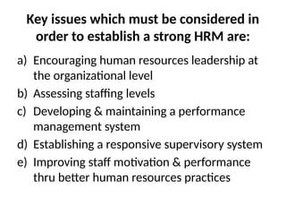 Key issues which must be considered in
order to establish a strong HRM are:
a) Encouraging human resources leadership at
the organizational level
b) Assessing staffing levels
c) Developing & maintaining a performance
management system
d) Establishing a responsive supervisory system
e) Improving staff motivation & performance
thru better human resources practices
 