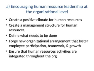 a) Encouraging human resource leadership at
the organizational level
• Create a positive climate for human resources
• Create a management structure for human
resources
• Define what needs to be done
• Forge new organizational arrangement that foster
employee participation, teamwork, & growth
• Ensure that human resources activities are
integrated throughout the org
 