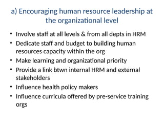 a) Encouraging human resource leadership at
the organizational level
• Involve staff at all levels & from all depts in HRM
• Dedicate staff and budget to building human
resources capacity within the org
• Make learning and organizational priority
• Provide a link btwn internal HRM and external
stakeholders
• Influence health policy makers
• Influence curricula offered by pre-service training
orgs
 