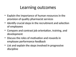 Learning outcomes
• Explain the importance of human resources in the
provision of quality pharmacist services
• Identify crucial steps in the recruitment and selection
of employees
• Compare and contrast job orientation, training, and
development
• Discuss the roles of motivation and rewards in
employee performance feedback
• List and explain the steps involved in progressive
discipline
 