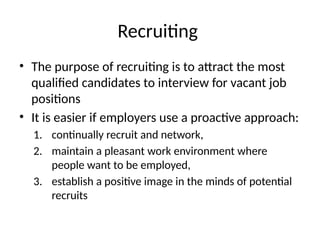 Recruiting
• The purpose of recruiting is to attract the most
qualified candidates to interview for vacant job
positions
• It is easier if employers use a proactive approach:
1. continually recruit and network,
2. maintain a pleasant work environment where
people want to be employed,
3. establish a positive image in the minds of potential
recruits
 