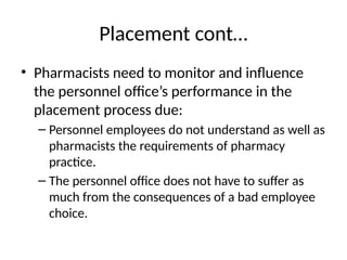 Placement cont…
• Pharmacists need to monitor and influence
the personnel office’s performance in the
placement process due:
– Personnel employees do not understand as well as
pharmacists the requirements of pharmacy
practice.
– The personnel office does not have to suffer as
much from the consequences of a bad employee
choice.
 