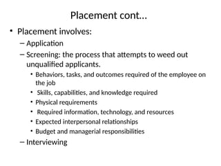 Placement cont…
• Placement involves:
– Application
– Screening: the process that attempts to weed out
unqualified applicants.
• Behaviors, tasks, and outcomes required of the employee on
the job
• Skills, capabilities, and knowledge required
• Physical requirements
• Required information, technology, and resources
• Expected interpersonal relationships
• Budget and managerial responsibilities
– Interviewing
 