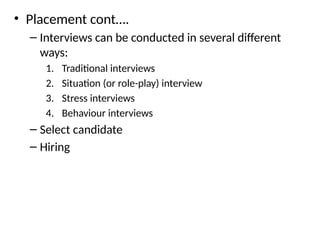 • Placement cont….
– Interviews can be conducted in several different
ways:
1. Traditional interviews
2. Situation (or role-play) interview
3. Stress interviews
4. Behaviour interviews
– Select candidate
– Hiring
 