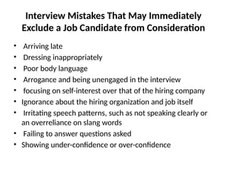 Interview Mistakes That May Immediately
Exclude a Job Candidate from Consideration
• Arriving late
• Dressing inappropriately
• Poor body language
• Arrogance and being unengaged in the interview
• focusing on self-interest over that of the hiring company
• Ignorance about the hiring organization and job itself
• Irritating speech patterns, such as not speaking clearly or
an overreliance on slang words
• Failing to answer questions asked
• Showing under-confidence or over-confidence
 