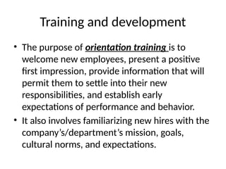 Training and development
• The purpose of orientation training is to
welcome new employees, present a positive
first impression, provide information that will
permit them to settle into their new
responsibilities, and establish early
expectations of performance and behavior.
• It also involves familiarizing new hires with the
company’s/department’s mission, goals,
cultural norms, and expectations.
 