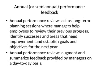Annual (or semiannual) performance
feedback
• Annual performance reviews act as long-term
planning sessions where managers help
employees to review their previous progress,
identify successes and areas that need
improvement, and establish goals and
objectives for the next year
• Annual performance reviews augment and
summarize feedback provided by managers on
a day-to-day basis.
 