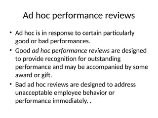 Ad hoc performance reviews
• Ad hoc is in response to certain particularly
good or bad performances.
• Good ad hoc performance reviews are designed
to provide recognition for outstanding
performance and may be accompanied by some
award or gift.
• Bad ad hoc reviews are designed to address
unacceptable employee behavior or
performance immediately. .
 