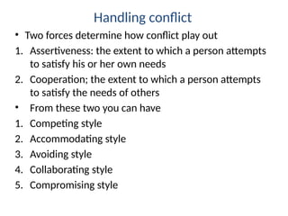 Handling conflict
• Two forces determine how conflict play out
1. Assertiveness: the extent to which a person attempts
to satisfy his or her own needs
2. Cooperation; the extent to which a person attempts
to satisfy the needs of others
• From these two you can have
1. Competing style
2. Accommodating style
3. Avoiding style
4. Collaborating style
5. Compromising style
 