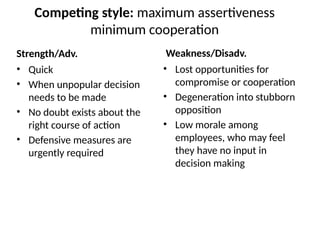 Competing style: maximum assertiveness
minimum cooperation
Strength/Adv.
• Quick
• When unpopular decision
needs to be made
• No doubt exists about the
right course of action
• Defensive measures are
urgently required
Weakness/Disadv.
• Lost opportunities for
compromise or cooperation
• Degeneration into stubborn
opposition
• Low morale among
employees, who may feel
they have no input in
decision making
 