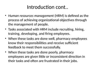 Introduction cont..
• Human resources management (HRM) is defined as the
process of achieving organizational objectives through
the management of people.
• Tasks associated with HRM include recruiting, hiring,
training, developing, and firing employees.
• When these tasks are done well, pharmacy employees
know their responsibilities and receive sufficient
feedback to meet them successfully.
• When these tasks are done poorly, pharmacy
employees are given little or inconsistent direction in
their tasks and often are frustrated in their jobs.
 