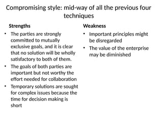 Compromising style: mid-way of all the previous four
techniques
Strengths
• The parties are strongly
committed to mutually
exclusive goals, and it is clear
that no solution will be wholly
satisfactory to both of them.
• The goals of both parties are
important but not worthy the
effort needed for collaboration
• Temporary solutions are sought
for complex issues because the
time for decision making is
short
Weakness
• Important principles might
be disregarded
• The value of the enterprise
may be diminished
 