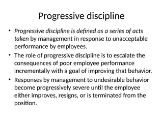 Progressive discipline
• Progressive discipline is defined as a series of acts
taken by management in response to unacceptable
performance by employees.
• The role of progressive discipline is to escalate the
consequences of poor employee performance
incrementally with a goal of improving that behavior.
• Responses by management to undesirable behavior
become progressively severe until the employee
either improves, resigns, or is terminated from the
position.
 